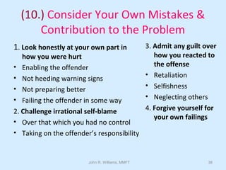 John R. Williams, MMFT 38
(10.) Consider Your Own Mistakes &
Contribution to the Problem
1. Look honestly at your own part in
how you were hurt
• Enabling the offender
• Not heeding warning signs
• Not preparing better
• Failing the offender in some way
2. Challenge irrational self-blame
• Over that which you had no control
• Taking on the offender’s responsibility
3. Admit any guilt over
how you reacted to
the offense
• Retaliation
• Selfishness
• Neglecting others
4. Forgive yourself for
your own failings
 