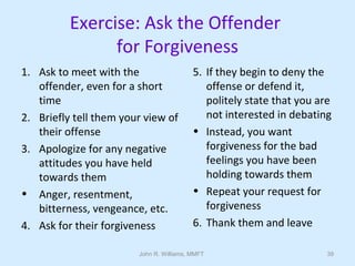 John R. Williams, MMFT 39
Exercise: Ask the Offender
for Forgiveness
1. Ask to meet with the
offender, even for a short
time
2. Briefly tell them your view of
their offense
3. Apologize for any negative
attitudes you have held
towards them
• Anger, resentment,
bitterness, vengeance, etc.
4. Ask for their forgiveness
5. If they begin to deny the
offense or defend it,
politely state that you are
not interested in debating
• Instead, you want
forgiveness for the bad
feelings you have been
holding towards them
• Repeat your request for
forgiveness
6. Thank them and leave
 