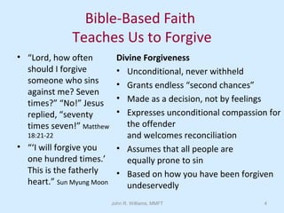 John R. Williams, MMFT 4
Bible-Based Faith
Teaches Us to Forgive
• “Lord, how often
should I forgive
someone who sins
against me? Seven
times?” “No!” Jesus
replied, “seventy
times seven!” Matthew
18:21-22
• “‘I will forgive you
one hundred times.’
This is the fatherly
heart.” Sun Myung Moon
Divine Forgiveness
• Unconditional, never withheld
• Grants endless “second chances”
• Made as a decision, not by feelings
• Expresses unconditional compassion for
the offender
and welcomes reconciliation
• Assumes that all people are
equally prone to sin
• Based on how you have been forgiven
undeservedly
 