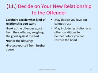 John R. Williams, MMFT 40
(11.) Decide on Your New Relationship
to the Offender
Carefully decide what kind of
relationship you want
•Look at the offender apart
from their offense, weighing
the good against the bad
•Honor the blessings
•Protect yourself from further
abuse
• May decide you love but
cannot trust
• May include restitution and
other conditions to
be met before you can
restore the bond
 