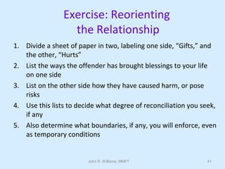 John R. Williams, MMFT 41
Exercise: Reorienting
the Relationship
1. Divide a sheet of paper in two, labeling one side, “Gifts,” and
the other, “Hurts”
2. List the ways the offender has brought blessings to your life
on one side
3. List on the other side how they have caused harm, or pose
risks
4. Use this lists to decide what degree of reconciliation you seek,
if any
5. Also determine what boundaries, if any, you will enforce, even
as temporary conditions
 
