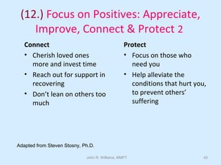 John R. Williams, MMFT 42
(12.) Focus on Positives: Appreciate,
Improve, Connect & Protect 2
Connect
• Cherish loved ones
more and invest time
• Reach out for support in
recovering
• Don’t lean on others too
much
Protect
• Focus on those who
need you
• Help alleviate the
conditions that hurt you,
to prevent others’
suffering
Adapted from Steven Stosny, Ph.D.
 