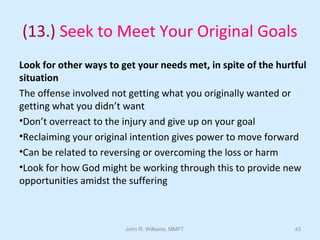 John R. Williams, MMFT 43
(13.) Seek to Meet Your Original Goals
Look for other ways to get your needs met, in spite of the hurtful
situation
The offense involved not getting what you originally wanted or
getting what you didn’t want
•Don’t overreact to the injury and give up on your goal
•Reclaiming your original intention gives power to move forward
•Can be related to reversing or overcoming the loss or harm
•Look for how God might be working through this to provide new
opportunities amidst the suffering
 