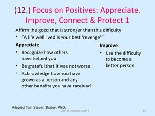 John R. Williams, MMFT 44
(12.) Focus on Positives: Appreciate,
Improve, Connect & Protect 1
Affirm the good that is stronger than this difficulty
• “A life well lived is your best ‘revenge’”
Appreciate
• Recognize how others
have helped you
• Be grateful that it was not worse
• Acknowledge how you have
grown as a person and any
other benefits you have received
Improve
• Use the difficulty
to become a
better person
Adapted from Steven Stosny, Ph.D.
 