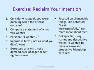John R. Williams, MMFT 45
Exercise: Reclaim Your Intention
1. Consider what goals you were
pursuing when the offense
occurred
2. Compose a statement of what
you wanted
• Personal: “I wanted…”
• In positive terms; not as what you
didn’t want
• Expressed as a wish, not a
demand, free of anger or self
righteousness
• Focused on changeable
things, like behavior:
“treat
me respectfully,” not
“care more about me”
• Get specific, using
names and descriptive
words: “I wanted to
make a warm and
productive friendship
with Lee”
 