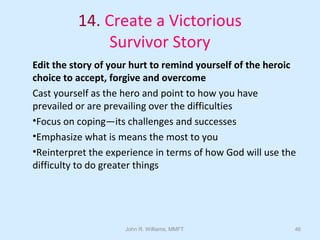 John R. Williams, MMFT 46
14. Create a Victorious
Survivor Story
Edit the story of your hurt to remind yourself of the heroic
choice to accept, forgive and overcome
Cast yourself as the hero and point to how you have
prevailed or are prevailing over the difficulties
•Focus on coping—its challenges and successes
•Emphasize what is means the most to you
•Reinterpret the experience in terms of how God will use the
difficulty to do greater things
 