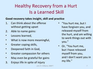 John R. Williams, MMFT 7
Healthy Recovery from a Hurt
Is a Learned Skill
Good recovery takes insight, skill and practice
1. Can think about the offense
without getting upset
2. Able to name gains:
• Lessons learned,
• What is now more meaningful,
• Greater coping skills,
• Deepened faith in God,
• Greater compassion for others
• May even be grateful for gains
3. Enjoys life in spite of injury
• “You hurt me, but I
have forgiven you, and
released myself from
the hurt, and am willing
to work things out with
you.”
• Or, “You hurt me,
but I have released
myself from you,
and I don’t want you in
my life.”
 