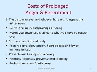 John R. Williams, MMFT 9
Costs of Prolonged
Anger & Resentment
1. Ties us to whatever and whoever hurt you, long past the
actual event
• Relives the injury and prolongs suffering
• Makes you powerless, chained to what you have no control
over
2. Stresses the mind and body
• Fosters depression, tension, heart disease and lower
immune function
3. Prevents real healing and recovery
• Restricts responses, prevents flexible coping
• Pushes friends and family away
 