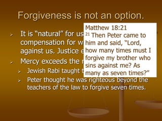 Forgiveness is not an option.
 It is “natural” for us to want payback or
compensation for wrongs committed
against us. Justice expects it.
 Mercy exceeds the natural.
 Jewish Rabi taught to forgive three times.
 Peter thought he was righteous beyond the
teachers of the law to forgive seven times.
Matthew 18:21
21 Then Peter came to
him and said, “Lord,
how many times must I
forgive my brother who
sins against me? As
many as seven times?”
 