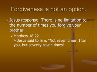 Forgiveness is not an option.
 Jesus response: There is no limitation to
the number of times you forgive your
brother.
 Matthew 18:22
22 Jesus said to him, “Not seven times, I tell
you, but seventy-seven times!
 