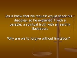 Jesus knew that his request would shock his
disciples, so he explained it with a
parable: a spiritual truth with an earthly
illustration.
Why are we to forgive without limitation?
 