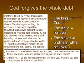 God forgives the whole debt.
 The king =
God.
 The slave =
believer.
 The slaves =
brothers (other
believers).
Matthew 18:23-27 23 “For this reason,
the kingdom of heaven is like a king who
wanted to settle accounts with his
slaves. 24 As he began settling his
accounts, a man who owed ten
thousand talents was brought to him. 25
Because he was not able to repay it, the
lord ordered him to be sold, along with
his wife, children, and whatever he
possessed, and repayment to be made.
26 Then the slave threw himself to the
ground before him, saying, ‘Be patient
with me, and I will repay you
everything.’ 27 The lord had compassion
on that slave and released him, and
forgave him the debt.
Matthew 18:21 Then Peter came to him and said, “Lord, how many times must
I forgive my brother who sins against me? As many as seven times?”
Matthew 18:35 So also my heavenly Father will do to you, if each of you does
not forgive your brother from your heart.”
 