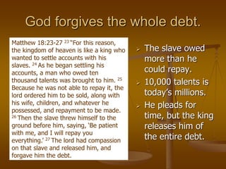 God forgives the whole debt.
 The slave owed
more than he
could repay.
 10,000 talents is
today’s millions.
 He pleads for
time, but the king
releases him of
the entire debt.
Matthew 18:23-27 23 “For this reason,
the kingdom of heaven is like a king who
wanted to settle accounts with his
slaves. 24 As he began settling his
accounts, a man who owed ten
thousand talents was brought to him. 25
Because he was not able to repay it, the
lord ordered him to be sold, along with
his wife, children, and whatever he
possessed, and repayment to be made.
26 Then the slave threw himself to the
ground before him, saying, ‘Be patient
with me, and I will repay you
everything.’ 27 The lord had compassion
on that slave and released him, and
forgave him the debt.
 