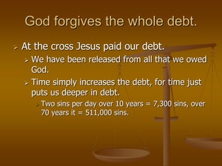God forgives the whole debt.
 At the cross Jesus paid our debt.
 We have been released from all that we owed
God.
 Time simply increases the debt, for time just
puts us deeper in debt.
 Two sins per day over 10 years = 7,300 sins, over
70 years it = 511,000 sins.
 