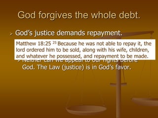 God forgives the whole debt.
 God’s justice demands repayment.
 In a legal system compensation is required.
 The slave did not appeal to his rights.
 Neither can we appeal to our rights before
God. The Law (justice) is in God’s favor.
Matthew 18:25 25 Because he was not able to repay it, the
lord ordered him to be sold, along with his wife, children,
and whatever he possessed, and repayment to be made.
 