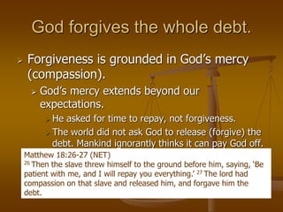 God forgives the whole debt.
 Forgiveness is grounded in God’s mercy
(compassion).
 God’s mercy extends beyond our
expectations.
 He asked for time to repay, not forgiveness.
 The world did not ask God to release (forgive) the
debt. Mankind ignorantly thinks it can pay God off.
Matthew 18:26-27 (NET)
26 Then the slave threw himself to the ground before him, saying, ‘Be
patient with me, and I will repay you everything.’ 27 The lord had
compassion on that slave and released him, and forgave him the
debt.
 