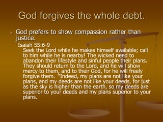 God forgives the whole debt.
 God prefers to show compassion rather than
justice.
Isaiah 55:6-9
Seek the Lord while he makes himself available; call
to him while he is nearby! The wicked need to
abandon their lifestyle and sinful people their plans.
They should return to the Lord, and he will show
mercy to them, and to their God, for he will freely
forgive them. “Indeed, my plans are not like your
plans, and my deeds are not like your deeds, for just
as the sky is higher than the earth, so my deeds are
superior to your deeds and my plans superior to your
plans.
 
