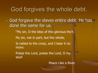 God forgives the whole debt.
 God forgave the slaves entire debt. He has
done the same for us.
“My sin, O the bliss of this glorious tho’t.
My sin, not in part, but the whole,
Is nailed to the cross, and I bear it no
more:
Praise the Lord, praise the Lord, O my
soul!
Peace Like a River
 