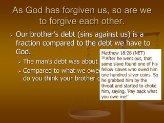As God has forgiven us, so are we
to forgive each other.
 Our brother’s debt (sins against us) is a
fraction compared to the debt we have to
God.
 The man’s debt was about $20
 Compared to what we owed God, how much
do you think your brother owes you?
Matthew 18:28 (NET)
28 After he went out, that
same slave found one of his
fellow slaves who owed him
one hundred silver coins. So
he grabbed him by the
throat and started to choke
him, saying, ‘Pay back what
you owe me!’
 