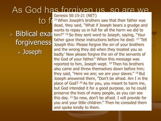 As God has forgiven us, so are we
to forgive each other.
 Biblical examples of Super-natural
forgiveness.
 Joseph
Genesis 50:15-21 (NET)
15 When Joseph’s brothers saw that their father was
dead, they said, “What if Joseph bears a grudge and
wants to repay us in full for all the harm we did to
him?” 16 So they sent word to Joseph, saying, “Your
father gave these instructions before he died: 17 ‘Tell
Joseph this: Please forgive the sin of your brothers
and the wrong they did when they treated you so
badly.’ Now please forgive the sin of the servants of
the God of your father.” When this message was
reported to him, Joseph wept. 18 Then his brothers
also came and threw themselves down before him;
they said, “Here we are; we are your slaves.” 19 But
Joseph answered them, “Don’t be afraid. Am I in the
place of God? 20 As for you, you meant to harm me,
but God intended it for a good purpose, so he could
preserve the lives of many people, as you can see
this day. 21 So now, don’t be afraid. I will provide for
you and your little children.” Then he consoled them
and spoke kindly to them.
 