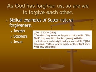 As God has forgiven us, so are we
to forgive each other.
 Biblical examples of Super-natural
forgiveness.
 Joseph
 Stephen
 Jesus
Luke 23:33-34 (NET)
33 So when they came to the place that is called “The
Skull,” they crucified him there, along with the
criminals, one on his right and one on his left. 34 [But
Jesus said, “Father, forgive them, for they don’t know
what they are doing.”]
 