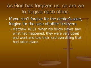 As God has forgiven us, so are we
to forgive each other.
 If you can’t forgive for the debtor’s sake,
forgive for the sake of other believers.
 Matthew 18:31 When his fellow slaves saw
what had happened, they were very upset
and went and told their lord everything that
had taken place.
 