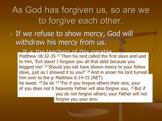 As God has forgiven us, so are we
to forgive each other.
 If we refuse to show mercy, God will
withdraw his mercy from us.
 It is the teaching of this parable.
 It is the teaching of the Lord’s prayer.
Matthew 18:32-35 32 Then his lord called the first slave and said
to him, ‘Evil slave! I forgave you all that debt because you
begged me! 33 Should you not have shown mercy to your fellow
slave, just as I showed it to you?’ 34 And in anger his lord turned
him over to the prison guards to torture him until he repaid all
he owed. 35 So also my heavenly Father will do to you, if each
of you does not forgive your brother from your heart.”
Matthew 6:14-15 (NET)
14 “For if you forgive others their sins, your
heavenly Father will also forgive you. 15 But if
you do not forgive others, your Father will not
forgive you your sins.
 