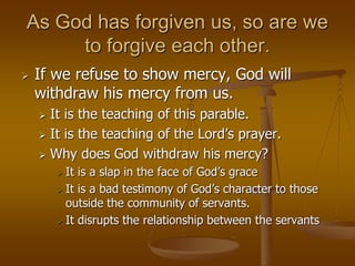 As God has forgiven us, so are we
to forgive each other.
 If we refuse to show mercy, God will
withdraw his mercy from us.
 It is the teaching of this parable.
 It is the teaching of the Lord’s prayer.
 Why does God withdraw his mercy?
 It is a slap in the face of God’s grace
 It is a bad testimony of God’s character to those
outside the community of servants.
 It disrupts the relationship between the servants
 