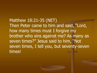 Matthew 18:21-35 (NET)
Then Peter came to him and said, “Lord,
how many times must I forgive my
brother who sins against me? As many as
seven times?” Jesus said to him, “Not
seven times, I tell you, but seventy-seven
times!
 