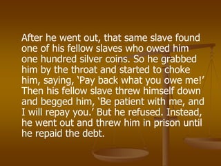 After he went out, that same slave found
one of his fellow slaves who owed him
one hundred silver coins. So he grabbed
him by the throat and started to choke
him, saying, ‘Pay back what you owe me!’
Then his fellow slave threw himself down
and begged him, ‘Be patient with me, and
I will repay you.’ But he refused. Instead,
he went out and threw him in prison until
he repaid the debt.
 