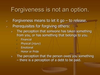 Forgiveness is not an option.
 Forgiveness means to let it go – to release.
 Prerequisites for forgiving others:
 The perception that someone has taken something
from you, or has something that belongs to you.
 Financial
 Physical (injury)
 Emotional
 Honor or Pride
 The perception that the person owes you something
– there is a perception of a debt to be paid.
 