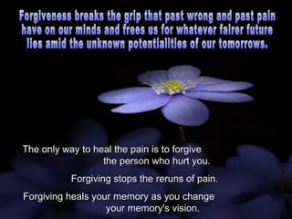 The only way to heal the pain is to forgive  the person who hurt you.  Forgiving stops the reruns of pain.  Forgiving heals your memory as you change  your memory's vision. Forgiveness breaks the grip that past wrong and past pain  have on our minds and frees us for whatever fairer future  lies amid the unknown potentialities of our tomorrows. 