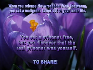When you release the wrongdoer from the wrong,  you cut a malignant tumor out of your inner life. TO SHARE! You set a prisoner free,  but you discover that the  real prisoner was yourself. 