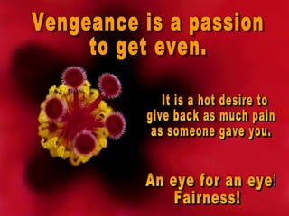 Vengeance is a passion  to get even. It is a hot desire to  give back as much pain  as someone gave you. An eye for an eye!  Fairness! 