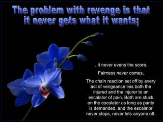 The problem with revenge is that  it never gets what it wants;  … it never evens the score.  Fairness never comes. The chain reaction set off by every act of vengeance ties both the injured and the injurer to an escalator of pain. Both are stuck on the escalator as long as parity is demanded, and the escalator never stops, never lets anyone off. 