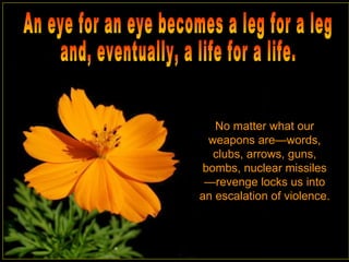 No matter what our weapons are—words, clubs, arrows, guns, bombs, nuclear missiles—revenge locks us into an escalation of violence.  An eye for an eye becomes a leg for a leg and, eventually, a life for a life.  