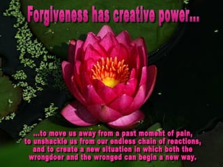 Forgiveness has creative power... ...to move us away from a past moment of pain,  to unshackle us from our endless chain of reactions,  and to create a new situation in which both the  wrongdoer and the wronged can begin a new way. 