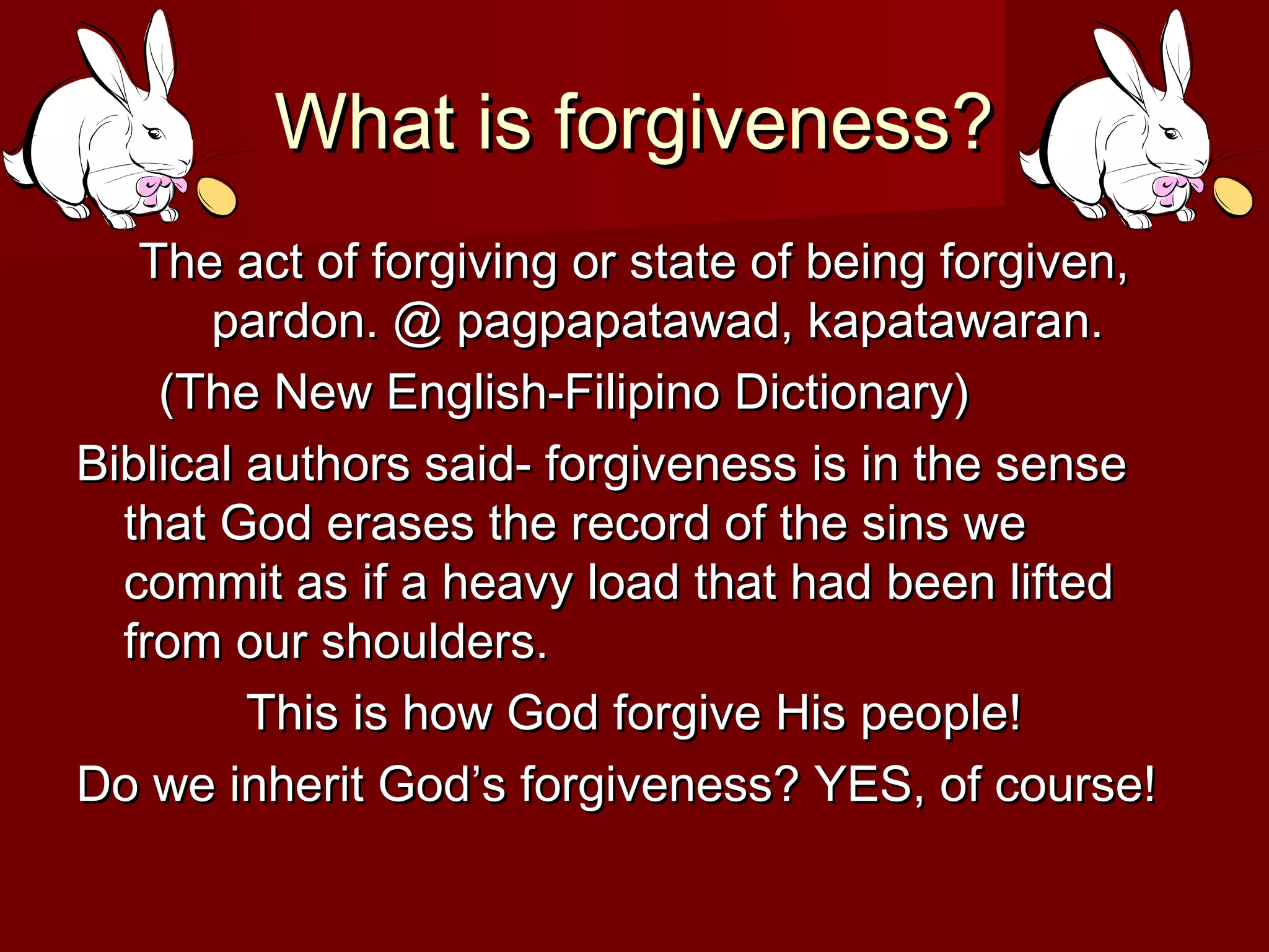 What is forgiveness?What is forgiveness?
The act of forgiving or state of being forgiven,The act of forgiving or state of being forgiven,
pardon. @ pagpapatawad, kapatawaran.pardon. @ pagpapatawad, kapatawaran.
(The New English-Filipino Dictionary)(The New English-Filipino Dictionary)
Biblical authors said- forgiveness is in the senseBiblical authors said- forgiveness is in the sense
that God erases the record of the sins wethat God erases the record of the sins we
commit as if a heavy load that had been liftedcommit as if a heavy load that had been lifted
from our shoulders.from our shoulders.
This is how God forgive His people!This is how God forgive His people!
Do we inherit God’s forgiveness? YES, of course!Do we inherit God’s forgiveness? YES, of course!
 