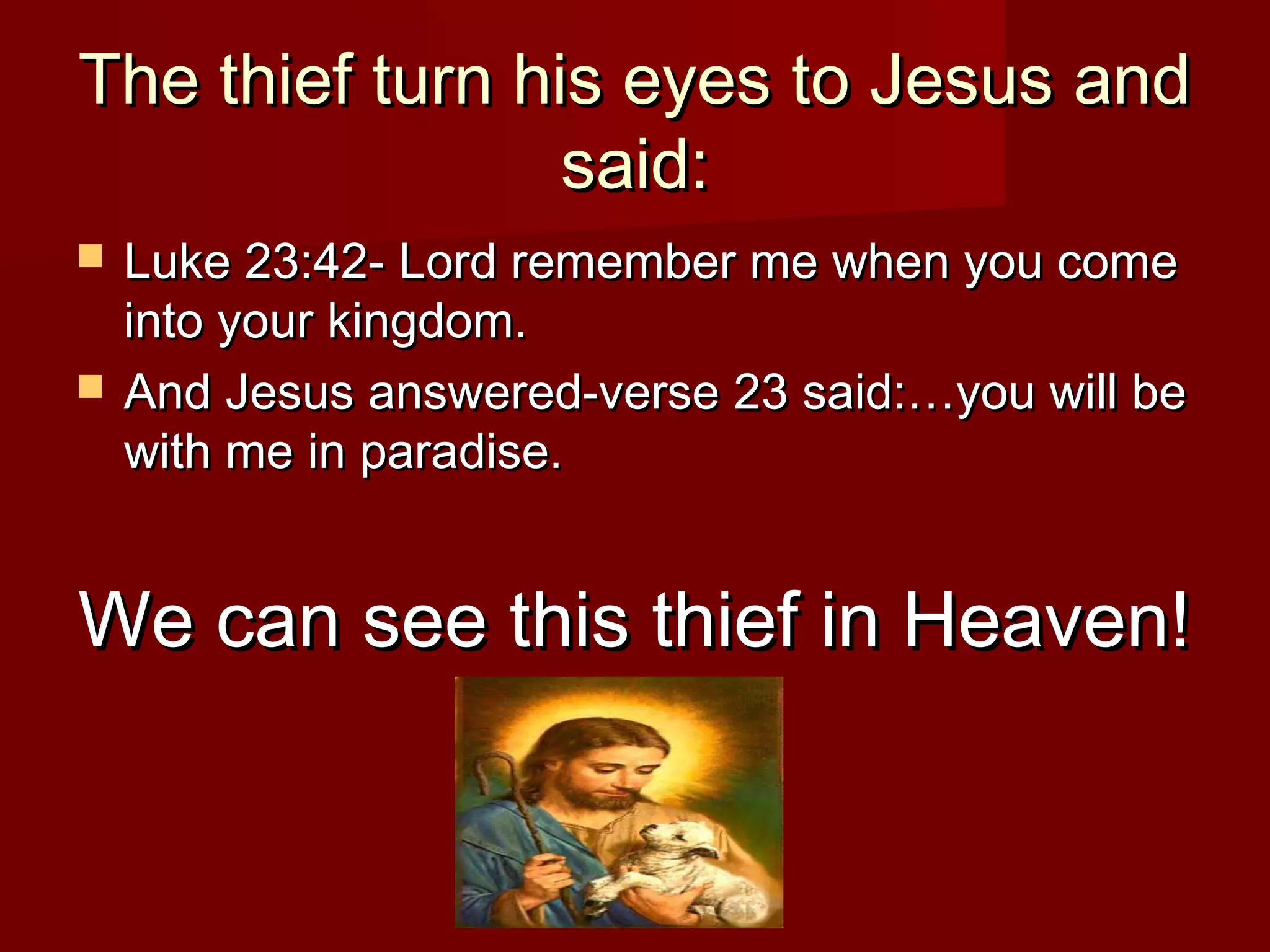 The thief turn his eyes to Jesus andThe thief turn his eyes to Jesus and
said:said:
 Luke 23:42- Lord remember me when you comeLuke 23:42- Lord remember me when you come
into your kingdom.into your kingdom.
 And Jesus answered-verse 23 said:…you will beAnd Jesus answered-verse 23 said:…you will be
with me in paradise.with me in paradise.
We can see this thief in Heaven!We can see this thief in Heaven!
 