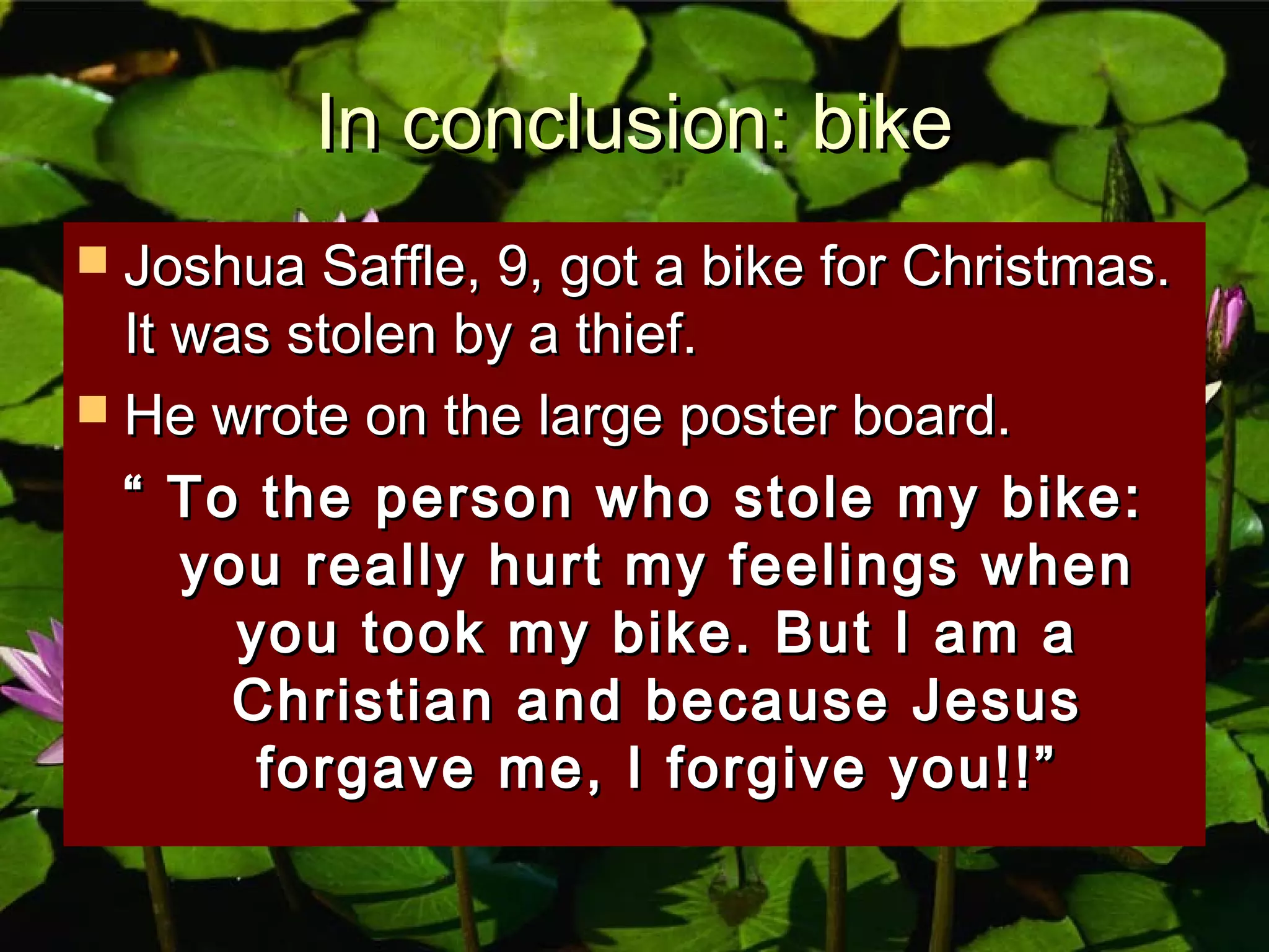 In conclusion: bikeIn conclusion: bike
 Joshua Saffle, 9, got a bike for Christmas.Joshua Saffle, 9, got a bike for Christmas.
It was stolen by a thief.It was stolen by a thief.
 He wrote on the large poster board.He wrote on the large poster board.
““ To the person who stole my bike:To the person who stole my bike:
you really hurt my feelings whenyou really hurt my feelings when
you took my bike. But I am ayou took my bike. But I am a
Christian and because JesusChristian and because Jesus
forgave me, I forgive you!!”forgave me, I forgive you!!”
 