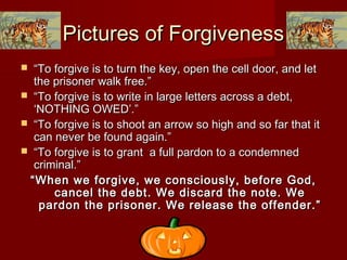 Pictures of ForgivenessPictures of Forgiveness
 ““To forgive is to turn the key, open the cell door, and letTo forgive is to turn the key, open the cell door, and let
the prisoner walk free.”the prisoner walk free.”
 ““To forgive is to write in large letters across a debt,To forgive is to write in large letters across a debt,
‘NOTHING OWED’.”‘NOTHING OWED’.”
 ““To forgive is to shoot an arrow so high and so far that itTo forgive is to shoot an arrow so high and so far that it
can never be found again.”can never be found again.”
 ““To forgive is to grant a full pardon to a condemnedTo forgive is to grant a full pardon to a condemned
criminal.”criminal.”
““When we forgive, we consciously, before God,When we forgive, we consciously, before God,
cancel the debt. We discard the note. Wecancel the debt. We discard the note. We
pardon the prisoner. We release the offender.”pardon the prisoner. We release the offender.”
 