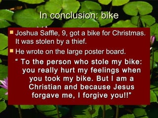 In conclusion: bikeIn conclusion: bike
 Joshua Saffle, 9, got a bike for Christmas.Joshua Saffle, 9, got a bike for Christmas.
It was stolen by a thief.It was stolen by a thief.
 He wrote on the large poster board.He wrote on the large poster board.
““ To the person who stole my bike:To the person who stole my bike:
you really hurt my feelings whenyou really hurt my feelings when
you took my bike. But I am ayou took my bike. But I am a
Christian and because JesusChristian and because Jesus
forgave me, I forgive you!!”forgave me, I forgive you!!”
 