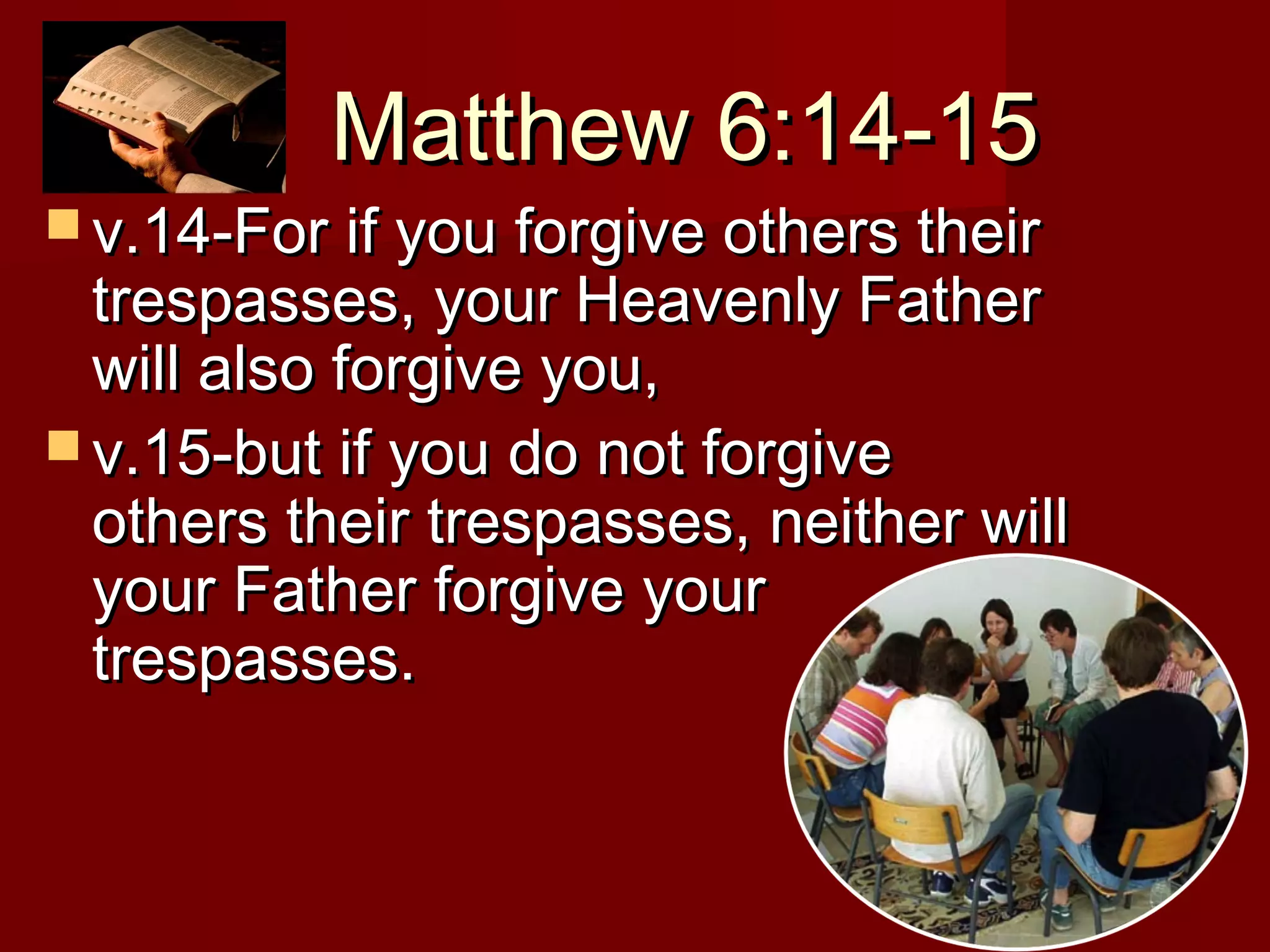 Matthew 6:14-15Matthew 6:14-15
 v.14-For if you forgive others theirv.14-For if you forgive others their
trespasses, your Heavenly Fathertrespasses, your Heavenly Father
will also forgive you,will also forgive you,
 v.15-but if you do not forgivev.15-but if you do not forgive
others their trespasses, neither willothers their trespasses, neither will
your Father forgive youryour Father forgive your
trespasses.trespasses.
 