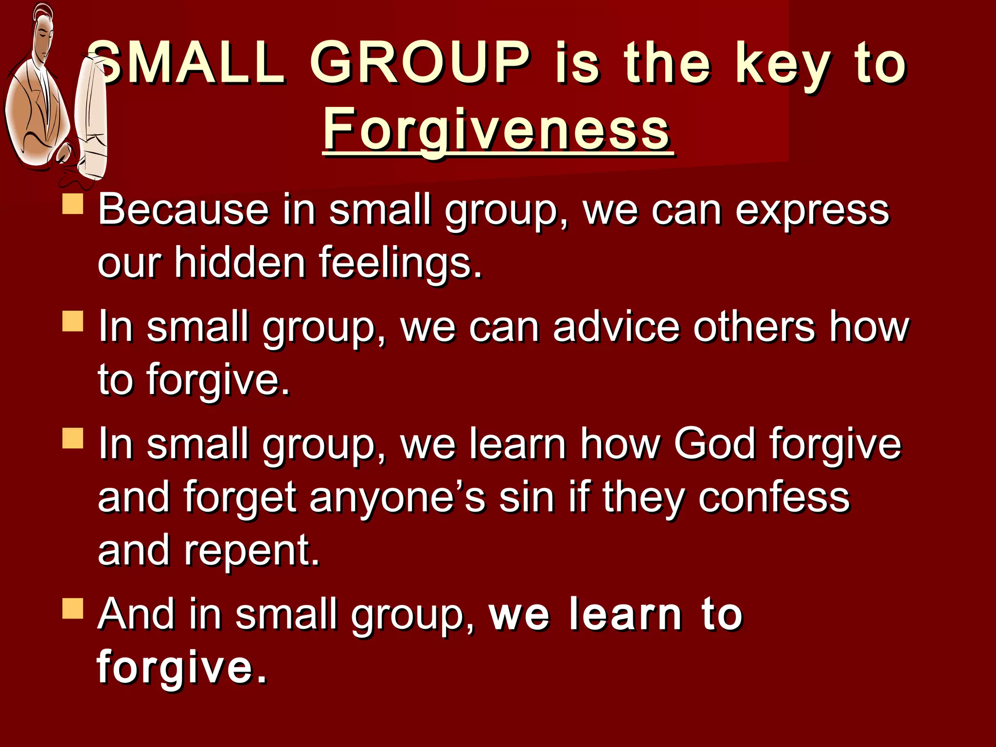 SMALL GROUP is the key toSMALL GROUP is the key to
ForgivenessForgiveness
 Because in small group, we can expressBecause in small group, we can express
our hidden feelings.our hidden feelings.
 In small group, we can advice others howIn small group, we can advice others how
to forgive.to forgive.
 In small group, we learn how God forgiveIn small group, we learn how God forgive
and forget anyone’s sin if they confessand forget anyone’s sin if they confess
and repent.and repent.
 And in small group,And in small group, we learn towe learn to
forgive.forgive.
 