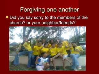 Forgiving one anotherForgiving one another
 Did you say sorry to the members of theDid you say sorry to the members of the
church? or your neighbor/friends?church? or your neighbor/friends?
 