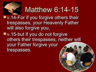 Matthew 6:14-15Matthew 6:14-15
 v.14-For if you forgive others theirv.14-For if you forgive others their
trespasses, your Heavenly Fathertrespasses, your Heavenly Father
will also forgive you,will also forgive you,
 v.15-but if you do not forgivev.15-but if you do not forgive
others their trespasses, neither willothers their trespasses, neither will
your Father forgive youryour Father forgive your
trespasses.trespasses.
 