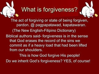 What is forgiveness?What is forgiveness?
The act of forgiving or state of being forgiven,The act of forgiving or state of being forgiven,
pardon. @ pagpapatawad, kapatawaran.pardon. @ pagpapatawad, kapatawaran.
(The New English-Filipino Dictionary)(The New English-Filipino Dictionary)
Biblical authors said- forgiveness is in the senseBiblical authors said- forgiveness is in the sense
that God erases the record of the sins wethat God erases the record of the sins we
commit as if a heavy load that had been liftedcommit as if a heavy load that had been lifted
from our shoulders.from our shoulders.
This is how God forgive His people!This is how God forgive His people!
Do we inherit God’s forgiveness? YES, of course!Do we inherit God’s forgiveness? YES, of course!
 