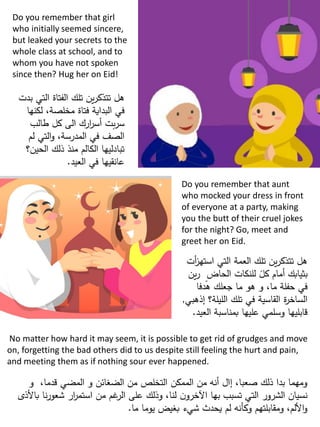 Do you remember that girl
who initially seemed sincere,
but leaked your secrets to the
whole class at school, and to
whom you have not spoken
since then? Hug her on Eid!
Do you remember that aunt
who mocked your dress in front
of everyone at a party, making
you the butt of their cruel jokes
for the night? Go, meet and
greet her on Eid.
No matter how hard it may seem, it is possible to get rid of grudges and move
on, forgetting the bad others did to us despite still feeling the hurt and pain,
and meeting them as if nothing sour ever happened.
‫ب‬ ‫التي‬ ‫الفتاة‬ ‫تلك‬ ‫ين‬‫ر‬‫تتذك‬ ‫هل‬‫دت‬
‫لكنها‬ ،‫مخلصة‬ ‫فتاة‬ ‫البداية‬ ‫في‬
‫طالب‬ ‫كل‬ ‫الى‬ ‫ارك‬‫ر‬‫أس‬ ‫بت‬‫ر‬‫س‬
‫لم‬ ‫التي‬‫و‬ ،‫المدرسة‬ ‫في‬ ‫الصف‬
‫الحين؟‬ ‫ذلك‬ ‫منذ‬ ‫الكالم‬ ‫تبادليها‬
‫العيد‬ ‫في‬ ‫عانقيها‬.
‫استه‬ ‫التي‬ ‫العمة‬ ‫تلك‬ ‫ين‬‫ر‬‫تتذك‬ ‫هل‬‫أت‬‫ز‬
‫ي‬‫ر‬ ٍ‫الحاض‬ ‫للنكات‬ ً‫كل‬ ‫أمام‬ ‫بثيابك‬‫ن‬
‫هدفا‬ ‫جعلك‬ ‫ما‬ ‫هو‬ ‫و‬ ،‫ما‬ ‫حفلة‬ ‫في‬
‫إذه‬ ‫الليلة؟‬ ‫تلك‬ ‫في‬ ‫القاسية‬ ‫ة‬‫ر‬‫الساخ‬‫بي‬,
‫الع‬ ‫بمناسبة‬ ‫عليها‬ ‫وسلمي‬ ‫قابليها‬‫يد‬.
‫و‬ ،‫قدما‬ ‫المضي‬ ‫و‬ ‫الضغائن‬ ‫من‬ ‫التخلص‬ ‫الممكن‬ ‫من‬ ‫أنه‬ ‫إال‬ ،‫صعبا‬ ‫ذلك‬ ‫بدا‬ ‫ومهما‬
‫باألذ‬ ‫نا‬‫ر‬‫شعو‬ ‫ار‬‫ر‬‫استم‬ ‫من‬ ‫غم‬‫الر‬ ‫على‬ ‫وذلك‬ ،‫لنا‬ ‫ن‬‫اآلخرو‬ ‫بها‬ ‫تسبب‬ ‫التي‬ ‫الشرور‬ ‫نسيان‬‫ى‬
‫ما‬ ‫يوما‬ ‫بغيض‬ ‫شيء‬ ‫يحدث‬ ‫لم‬ ‫وكأنه‬ ‫ومقابلتهم‬ ،‫األلم‬‫و‬.
 