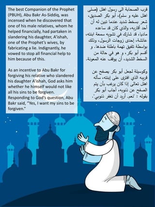 The best Companion of the Prophet
(PBUH), Abu Bakr As-Siddiq, was
incensed when he discovered that
one of his male relatives, whom he
helped financially, had partaken in
slandering his daughter, A’ishah,
one of the Prophet’s wives, by
fabricating a lie. Indignantly, he
vowed to stop all financial help to
him because of this.
As an incentive to Abu Bakr for
forgiving his relative who slandered
his daughter A’ishah, God asks him
whether he himself would not like
all his sins to be forgiven.
Responding to God’s question, Abu
Bakr said, “Yes, I want my sins to be
forgiven.”
‫اهلل‬ ‫رسول‬ ‫الى‬ ‫الصحابة‬ ‫قرب‬(‫صلى‬
‫سلم‬ ‫و‬ ‫عليه‬ ‫اهلل‬)‫الصديق‬ ‫بكر‬ ‫أبو‬ ،،
‫أن‬ ‫له‬ ‫تبين‬ ‫عندما‬ ‫شديد‬ ‫بسخط‬ ‫شعر‬
‫ساعده‬ ‫قد‬ ‫كان‬ ‫الذي‬‫و‬ ،‫به‬‫ر‬‫أقا‬ ‫أحد‬
‫ابن‬ ‫سمعة‬ ‫تشويه‬ ‫في‬ ‫شارك‬ ‫قد‬ ،‫ماديا‬،‫ته‬
‫وذلك‬ ،‫الرسول‬ ‫زوجات‬ ‫إحدى‬ ،‫عائشة‬
‫ضدها‬ ‫باطلة‬ ‫تهمة‬ ‫تلفيق‬ ‫اسطة‬‫و‬‫ب‬.‫و‬
‫من‬ ‫حالة‬ ‫في‬ ‫هو‬ ‫و‬ ،‫بكر‬ ‫أبو‬ ‫أقسم‬
‫المعونة‬ ‫عنه‬ ‫يوقف‬ ‫أن‬ ،‫الشديد‬ ‫السخط‬.
‫عن‬ ‫يصفح‬ ‫بكر‬ ‫أبو‬ ‫لجعل‬ ‫وكوسيلة‬
‫سأل‬ ،‫إبنته‬ ‫على‬ ‫ى‬‫افتر‬ ‫الذي‬ ‫يبه‬‫ر‬‫ق‬‫ه‬
‫يتم‬ ‫بأن‬ ‫غب‬‫ير‬ ‫كان‬ ‫إذا‬ ‫تعالى‬ ‫اهلل‬
‫بكر‬ ‫أبو‬ ‫أجاب‬ ،‫ذنوبه‬ ‫عن‬ ‫الصفح‬
‫بقوله‬" :‫نعم‬,‫ذنوبي‬ ‫تغفر‬ ‫أن‬ ‫يد‬‫ر‬‫أ‬."
 