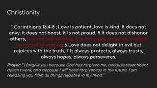 Christianity
1 Corinthians 13:4-8 ; Love is patient, love is kind. It does not
envy, it does not boast, it is not proud. 5 It does not dishonor
others, it is not self-seeking, it is not easily angered, it keeps
no record of wrongs. 6 Love does not delight in evil but
rejoices with the truth. 7 It always protects, always trusts,
always hopes, always perseveres.
Prayer: “ I forgive you because God has forgiven me, because resentment
doesn't work, and because I will need forgiveness in the future. I am
releasing you from all things negative in my mind.”
 